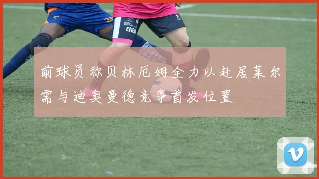 前球员称贝林厄姆全力以赴居莱尔需与迪奥曼德竞争首发位置