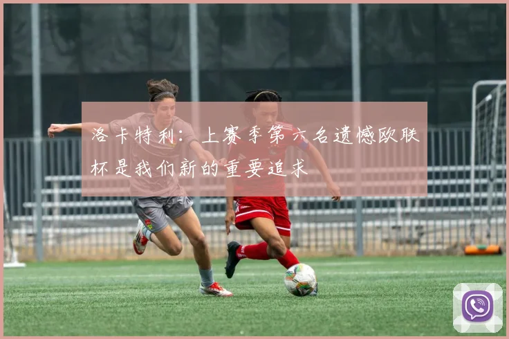 洛卡特利：上赛季第六名遗憾欧联杯是我们新的重要追求
