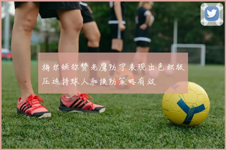 梅尔顿称赞老鹰防守表现出色积极压迫持球人和换防策略有效