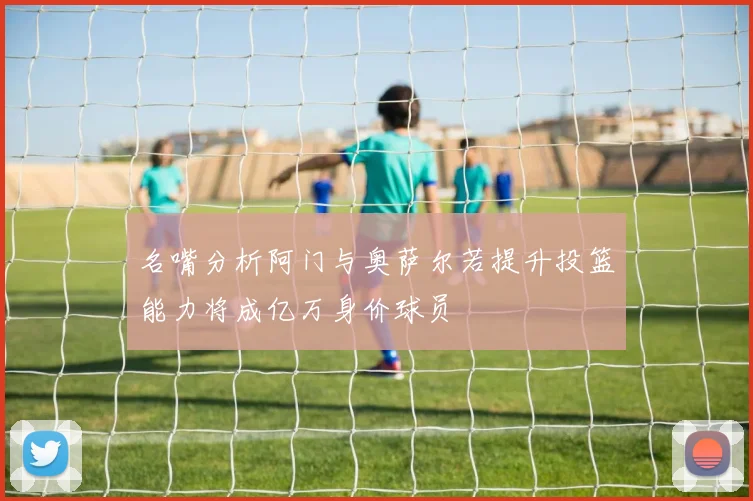 名嘴分析阿门与奥萨尔若提升投篮能力将成亿万身价球员