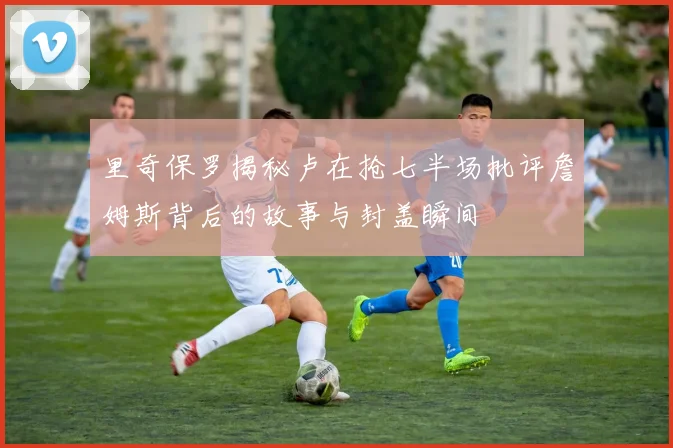 里奇保罗揭秘卢在抢七半场批评詹姆斯背后的故事与封盖瞬间