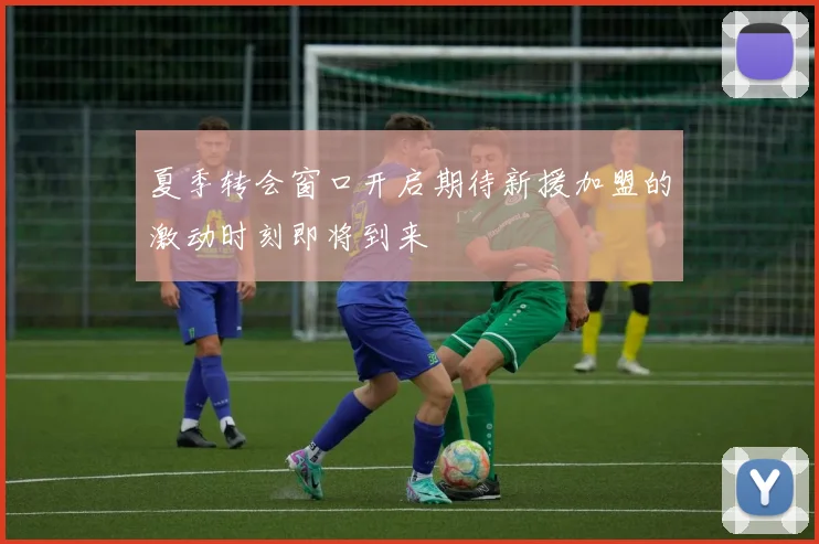 夏季转会窗口开启期待新援加盟的激动时刻即将到来