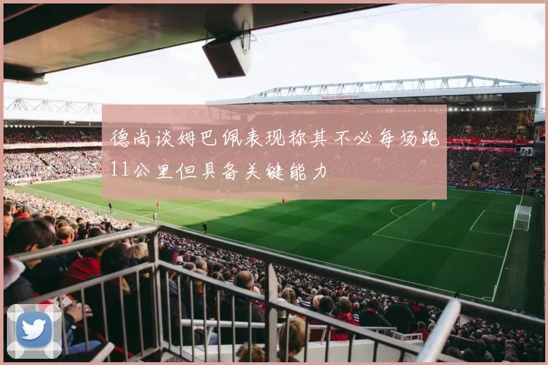 德尚谈姆巴佩表现称其不必每场跑11公里但具备关键能力