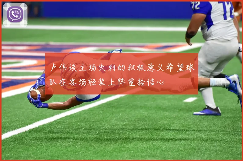 卢伟谈主场失利的积极意义希望球队在客场轻装上阵重拾信心