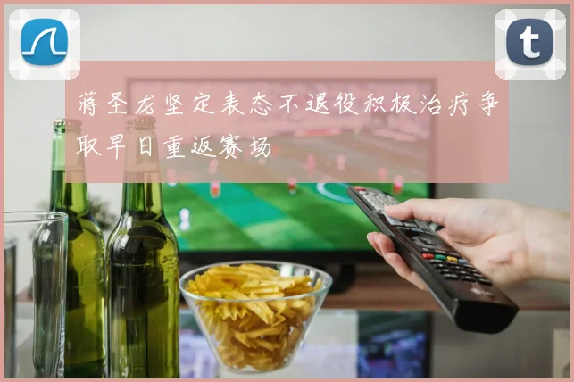 蒋圣龙坚定表态不退役积极治疗争取早日重返赛场